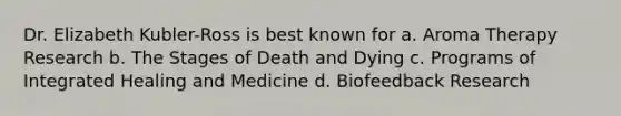 Dr. Elizabeth Kubler-Ross is best known for a. Aroma Therapy Research b. The Stages of Death and Dying c. Programs of Integrated Healing and Medicine d. Biofeedback Research