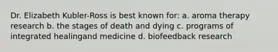 Dr. Elizabeth Kubler-Ross is best known for: a. aroma therapy research b. the stages of death and dying c. programs of integrated healingand medicine d. biofeedback research