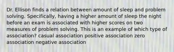 Dr. Ellison finds a relation between amount of sleep and problem solving. Specifically, having a higher amount of sleep the night before an exam is associated with higher scores on two measures of problem solving. This is an example of which type of association? casual association positive association zero association negative association