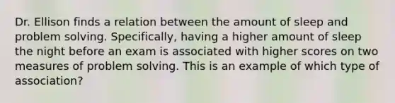 Dr. Ellison finds a relation between the amount of sleep and problem solving. Specifically, having a higher amount of sleep the night before an exam is associated with higher scores on two measures of problem solving. This is an example of which type of association?