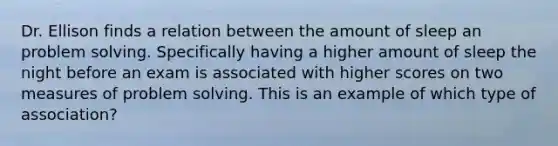 Dr. Ellison finds a relation between the amount of sleep an problem solving. Specifically having a higher amount of sleep the night before an exam is associated with higher scores on two measures of problem solving. This is an example of which type of association?