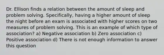 Dr. Ellison finds a relation between the amount of sleep and problem solving. Specifically, having a higher amount of sleep the night before an exam is associated with higher scores on two measures of problem solving. This is an example of which type of association? a) Negative association b) Zero association c) Positive association d) There is not enough information to answer this question