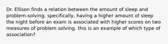 Dr. Ellison finds a relation between the amount of sleep and problem-solving. specifically, having a higher amount of sleep the night before an exam is associated with higher scores on two measures of problem solving. this is an example of which type of association?