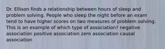 Dr. Ellison finds a relationship between hours of sleep and problem solving. People who sleep the night before an exam tend to have higher scores on two measures of problem solving. This is an example of which type of association? negative association positive association zero association causal association