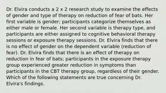 Dr. Elvira conducts a 2 x 2 research study to examine the effects of gender and type of therapy on reduction of fear of bats. Her first variable is gender; participants categorize themselves as either male or female. Her second variable is therapy type, and participants are either assigned to cognitive behavioral therapy sessions or exposure therapy sessions. Dr. Elvira finds that there is no effect of gender on the dependent variable (reduction of fear). Dr. Elvira finds that there is an effect of therapy on reduction in fear of bats; participants in the exposure therapy group experienced greater reduction in symptoms than participants in the CBT therapy group, regardless of their gender. Which of the following statements are true concerning Dr. Elvira's findings.