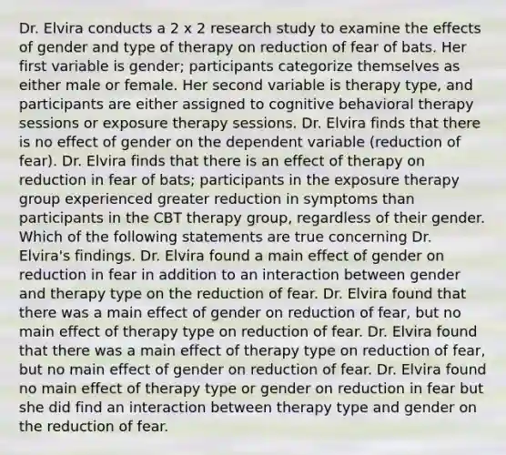 Dr. Elvira conducts a 2 x 2 research study to examine the effects of gender and type of therapy on reduction of fear of bats. Her first variable is gender; participants categorize themselves as either male or female. Her second variable is therapy type, and participants are either assigned to cognitive behavioral therapy sessions or exposure therapy sessions. Dr. Elvira finds that there is no effect of gender on the dependent variable (reduction of fear). Dr. Elvira finds that there is an effect of therapy on reduction in fear of bats; participants in the exposure therapy group experienced greater reduction in symptoms than participants in the CBT therapy group, regardless of their gender. Which of the following statements are true concerning Dr. Elvira's findings. Dr. Elvira found a main effect of gender on reduction in fear in addition to an interaction between gender and therapy type on the reduction of fear. Dr. Elvira found that there was a main effect of gender on reduction of fear, but no main effect of therapy type on reduction of fear. Dr. Elvira found that there was a main effect of therapy type on reduction of fear, but no main effect of gender on reduction of fear. Dr. Elvira found no main effect of therapy type or gender on reduction in fear but she did find an interaction between therapy type and gender on the reduction of fear.