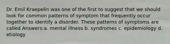 Dr. Emil Kraepelin was one of the first to suggest that we should look for common patterns of symptom that frequently occur together to identify a disorder. These patterns of symptoms are called Answers:a. mental illness b. syndromes c. epidemiology d. etiology