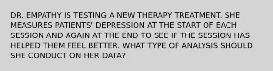 DR. EMPATHY IS TESTING A NEW THERAPY TREATMENT. SHE MEASURES PATIENTS' DEPRESSION AT THE START OF EACH SESSION AND AGAIN AT THE END TO SEE IF THE SESSION HAS HELPED THEM FEEL BETTER. WHAT TYPE OF ANALYSIS SHOULD SHE CONDUCT ON HER DATA?