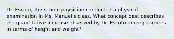 Dr. Escoto, the school physician conducted a physical examination in Ms. Manuel's class. What concept best describes the quantitative increase observed by Dr. Escoto among learners in terms of height and weight?