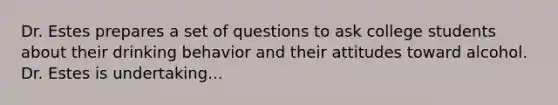 Dr. Estes prepares a set of questions to ask college students about their drinking behavior and their attitudes toward alcohol. Dr. Estes is undertaking...