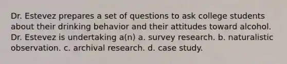 Dr. Estevez prepares a set of questions to ask college students about their drinking behavior and their attitudes toward alcohol. Dr. Estevez is undertaking a(n) a. survey research. b. naturalistic observation. c. archival research. d. case study.