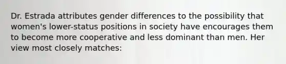 Dr. Estrada attributes gender differences to the possibility that women's lower-status positions in society have encourages them to become more cooperative and less dominant than men. Her view most closely matches: