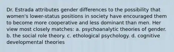 Dr. Estrada attributes gender differences to the possibility that women's lower-status positions in society have encouraged them to become more cooperative and less dominant than men. Her view most closely matches: a. psychoanalytic theories of gender. b. the social role theory. c. ethological psychology. d. cognitive developmental theories