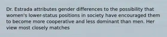 Dr. Estrada attributes gender differences to the possibility that women's lower-status positions in society have encouraged them to become more cooperative and less dominant than men. Her view most closely matches