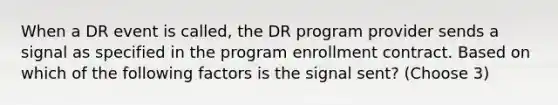 When a DR event is called, the DR program provider sends a signal as specified in the program enrollment contract. Based on which of the following factors is the signal sent? (Choose 3)