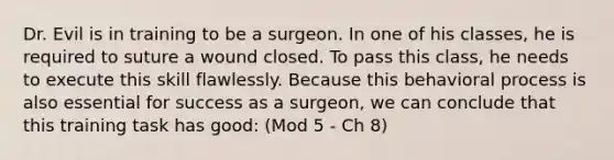 Dr. Evil is in training to be a surgeon. In one of his classes, he is required to suture a wound closed. To pass this class, he needs to execute this skill flawlessly. Because this behavioral process is also essential for success as a surgeon, we can conclude that this training task has good: (Mod 5 - Ch 8)