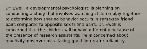 Dr. Ewell, a developmental psychologist, is planning on conducting a study that involves watching children play together to determine how sharing behavior occurs in same-sex friend pairs compared to opposite-sex friend pairs. Dr. Ewell is concerned that the children will behave differently because of the presence of research assistants. He is concerned about: reactivity. observer bias. faking good. interrater reliability.