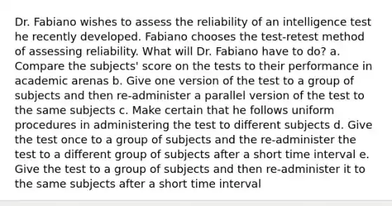 Dr. Fabiano wishes to assess the reliability of an intelligence test he recently developed. Fabiano chooses the test-retest method of assessing reliability. What will Dr. Fabiano have to do? a. Compare the subjects' score on the tests to their performance in academic arenas b. Give one version of the test to a group of subjects and then re-administer a parallel version of the test to the same subjects c. Make certain that he follows uniform procedures in administering the test to different subjects d. Give the test once to a group of subjects and the re-administer the test to a different group of subjects after a short time interval e. Give the test to a group of subjects and then re-administer it to the same subjects after a short time interval