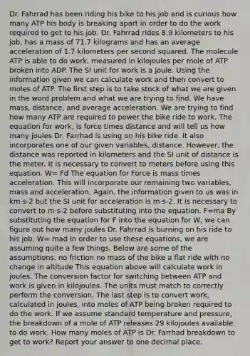 Dr. Fahrrad has been riding his bike to his job and is curious how many ATP his body is breaking apart in order to do the work required to get to his job. Dr. Fahrrad rides 8.9 kilometers to his job, has a mass of 71.7 kilograms and has an average acceleration of 1.7 kilometers per second squared. The molecule ATP is able to do work, measured in kilojoules per mole of ATP broken into ADP. The SI unit for work is a joule. Using the information given we can calculate work and then convert to moles of ATP. The first step is to take stock of what we are given in the word problem and what we are trying to find. We have mass, distance, and average acceleration. We are trying to find how many ATP are required to power the bike ride to work. The equation for work, is force times distance and will tell us how many joules Dr. Farrhad is using on his bike ride. It also incorporates one of our given variables, distance. However, the distance was reported in kilometers and the SI unit of distance is the meter. It is necessary to convert to meters before using this equation. W= Fd The equation for Force is mass times acceleration. This will incorporate our remaining two variables, mass and acceleration. Again, the information given to us was in km·s-2 but the SI unit for acceleration is m·s-2. It is necessary to convert to m·s-2 before substituting into the equation. F=ma By substituting the equation for F into the equation for W, we can figure out how many joules Dr. Fahrrad is burning on his ride to his job. W= mad In order to use these equations, we are assuming quite a few things. Below are some of the assumptions. no friction no mass of the bike a flat ride with no change in altitude This equation above will calculate work in joules. The conversion factor for switching between ATP and work is given in kilojoules. The units must match to correctly perform the conversion. The last step is to convert work, calculated in joules, into moles of ATP being broken required to do the work. If we assume standard temperature and pressure, the breakdown of a mole of ATP releases 29 kilojoules available to do work. How many moles of ATP is Dr. Farrhad breakdown to get to work? Report your answer to one decimal place.