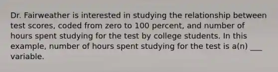 Dr. Fairweather is interested in studying the relationship between test scores, coded from zero to 100 percent, and number of hours spent studying for the test by college students. In this example, number of hours spent studying for the test is a(n) ___ variable.