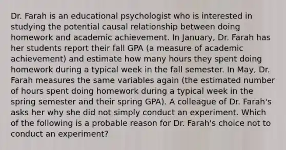 Dr. Farah is an educational psychologist who is interested in studying the potential causal relationship between doing homework and academic achievement. In January, Dr. Farah has her students report their fall GPA (a measure of academic achievement) and estimate how many hours they spent doing homework during a typical week in the fall semester. In May, Dr. Farah measures the same variables again (the estimated number of hours spent doing homework during a typical week in the spring semester and their spring GPA). A colleague of Dr. Farah's asks her why she did not simply conduct an experiment. Which of the following is a probable reason for Dr. Farah's choice not to conduct an experiment?