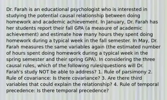 Dr. Farah is an educational psychologist who is interested in studying the potential causal relationship between doing homework and academic achievement. In January, Dr. Farah has her students report their fall GPA (a measure of academic achievement) and estimate how many hours they spent doing homework during a typical week in the fall semester. In May, Dr. Farah measures the same variables again (the estimated number of hours spent doing homework during a typical week in the spring semester and their spring GPA). In considering the three causal rules, which of the following rules/questions will Dr. Farah's study NOT be able to address? 1. Rule of parsimony 2. Rule of covariance: Is there covariance? 3. Are there third variables that could explain the relationship? 4. Rule of temporal precedence: Is there temporal precedence?