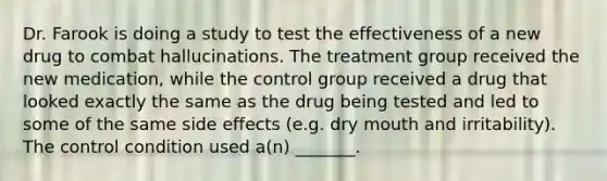 Dr. Farook is doing a study to test the effectiveness of a new drug to combat hallucinations. The treatment group received the new medication, while the control group received a drug that looked exactly the same as the drug being tested and led to some of the same side effects (e.g. dry mouth and irritability). The control condition used a(n) _______.