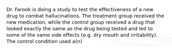 Dr. Farook is doing a study to test the effectiveness of a new drug to combat hallucinations. The treatment group received the new medication, while the control group received a drug that looked exactly the same as the drug being tested and led to some of the same side effects (e.g. dry mouth and irritability). The control condition used a(n)