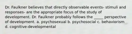 Dr. Faulkner believes that directly observable events- stimuli and responses- are the appropriate focus of the study of development. Dr. Faulkner probably follows the _____ perspective of development. a. psychosexual b. psychosocial c. behaviorism d. cognitive-developmental