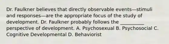 Dr. Faulkner believes that directly observable events—stimuli and responses—are the appropriate focus of the study of development. Dr. Faulkner probably follows the __________ perspective of development. A. Psychosexual B. Psychosocial C. Cognitive Developmental D. Behaviorist