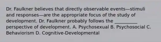 Dr. Faulkner believes that directly observable events—stimuli and responses—are the appropriate focus of the study of development. Dr. Faulkner probably follows the __________ perspective of development. A. Psychosexual B. Psychosocial C. Behaviorism D. Cognitive-Developmental