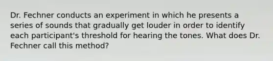 Dr. Fechner conducts an experiment in which he presents a series of sounds that gradually get louder in order to identify each participant's threshold for hearing the tones. What does Dr. Fechner call this method?