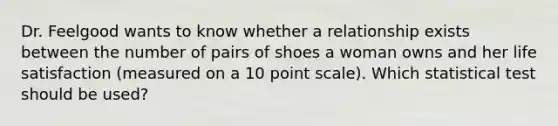 Dr. Feelgood wants to know whether a relationship exists between the number of pairs of shoes a woman owns and her life satisfaction (measured on a 10 point scale). Which statistical test should be used?