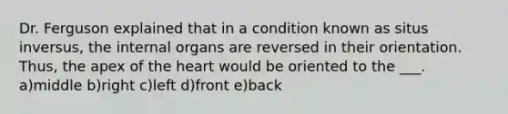 Dr. Ferguson explained that in a condition known as situs inversus, the internal organs are reversed in their orientation. Thus, the apex of the heart would be oriented to the ___. a)middle b)right c)left d)front e)back