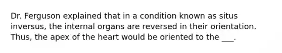 Dr. Ferguson explained that in a condition known as situs inversus, the internal organs are reversed in their orientation. Thus, the apex of <a href='https://www.questionai.com/knowledge/kya8ocqc6o-the-heart' class='anchor-knowledge'>the heart</a> would be oriented to the ___.