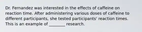 Dr. Fernandez was interested in the effects of caffeine on reaction time. After administering various doses of caffeine to different participants, she tested participants' reaction times. This is an example of ________ research.