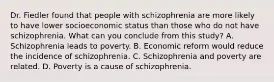 Dr. Fiedler found that people with schizophrenia are more likely to have lower socioeconomic status than those who do not have schizophrenia. What can you conclude from this study? A. Schizophrenia leads to poverty. B. Economic reform would reduce the incidence of schizophrenia. C. Schizophrenia and poverty are related. D. Poverty is a cause of schizophrenia.