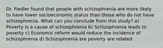 Dr. Fiedler found that people with schizophrenia are more likely to have lower socioeconomic status than those who do not have schizophrenia. What can you conclude from this study? a) Poverty is a cause of schizophrenia b) Schizophrenia leads to poverty c) Economic reform would reduce the incidence of schizophrenia d) Schizophrenia are poverty are related