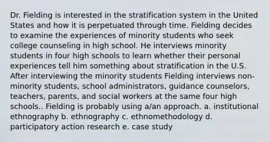 Dr. Fielding is interested in the stratification system in the United States and how it is perpetuated through time. Fielding decides to examine the experiences of minority students who seek college counseling in high school. He interviews minority students in four high schools to learn whether their personal experiences tell him something about stratification in the U.S. After interviewing the minority students Fielding interviews non-minority students, school administrators, guidance counselors, teachers, parents, and social workers at the same four high schools.. Fielding is probably using a/an approach. a. institutional ethnography b. ethnography c. ethnomethodology d. participatory action research e. case study