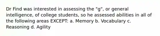 Dr Find was interested in assessing the "g", or general intelligence, of college students, so he assessed abilities in all of the following areas EXCEPT: a. Memory b. Vocabulary c. Reasoning d. Agility