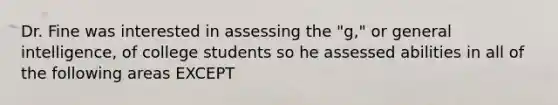 Dr. Fine was interested in assessing the "g," or general intelligence, of college students so he assessed abilities in all of the following areas EXCEPT