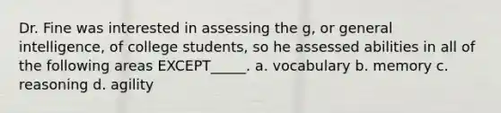 Dr. Fine was interested in assessing the g, or general intelligence, of college students, so he assessed abilities in all of the following areas EXCEPT_____. a. vocabulary b. memory c. reasoning d. agility