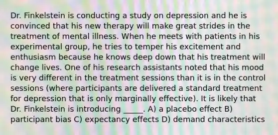 Dr. Finkelstein is conducting a study on depression and he is convinced that his new therapy will make great strides in the treatment of mental illness. When he meets with patients in his experimental group, he tries to temper his excitement and enthusiasm because he knows deep down that his treatment will change lives. One of his research assistants noted that his mood is very different in the treatment sessions than it is in the control sessions (where participants are delivered a standard treatment for depression that is only marginally effective). It is likely that Dr. Finkelstein is introducing _____. A) a placebo effect B) participant bias C) expectancy effects D) demand characteristics