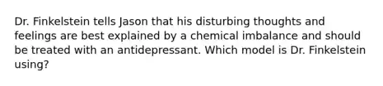 Dr. Finkelstein tells Jason that his disturbing thoughts and feelings are best explained by a chemical imbalance and should be treated with an antidepressant. Which model is Dr. Finkelstein using?