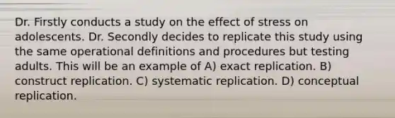 Dr. Firstly conducts a study on the effect of stress on adolescents. Dr. Secondly decides to replicate this study using the same operational definitions and procedures but testing adults. This will be an example of A) exact replication. B) construct replication. C) systematic replication. D) conceptual replication.