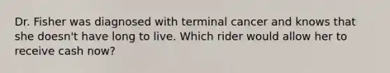 Dr. Fisher was diagnosed with terminal cancer and knows that she doesn't have long to live. Which rider would allow her to receive cash now?