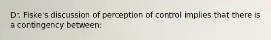 Dr. Fiske's discussion of perception of control implies that there is a contingency between: