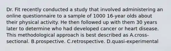 Dr. Fit recently conducted a study that involved administering an online questionnaire to a sample of 1000 16-year olds about their physical activity. He then followed up with them 30 years later to determine who had developed cancer or heart disease. This methodological approach is best described as A.cross-sectional. B.prospective. C.retrospective. D.quasi-experimental