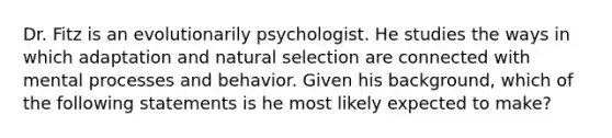 Dr. Fitz is an evolutionarily psychologist. He studies the ways in which adaptation and natural selection are connected with mental processes and behavior. Given his background, which of the following statements is he most likely expected to make?