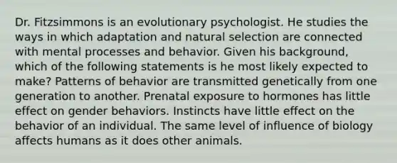 Dr. Fitzsimmons is an evolutionary psychologist. He studies the ways in which adaptation and natural selection are connected with mental processes and behavior. Given his background, which of the following statements is he most likely expected to make? Patterns of behavior are transmitted genetically from one generation to another. Prenatal exposure to hormones has little effect on gender behaviors. Instincts have little effect on the behavior of an individual. The same level of influence of biology affects humans as it does other animals.